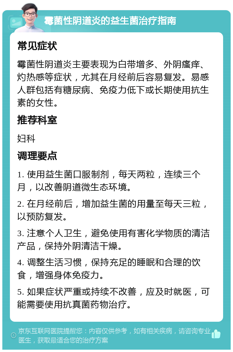 霉菌性阴道炎的益生菌治疗指南 常见症状 霉菌性阴道炎主要表现为白带增多、外阴瘙痒、灼热感等症状，尤其在月经前后容易复发。易感人群包括有糖尿病、免疫力低下或长期使用抗生素的女性。 推荐科室 妇科 调理要点 1. 使用益生菌口服制剂，每天两粒，连续三个月，以改善阴道微生态环境。 2. 在月经前后，增加益生菌的用量至每天三粒，以预防复发。 3. 注意个人卫生，避免使用有害化学物质的清洁产品，保持外阴清洁干燥。 4. 调整生活习惯，保持充足的睡眠和合理的饮食，增强身体免疫力。 5. 如果症状严重或持续不改善，应及时就医，可能需要使用抗真菌药物治疗。