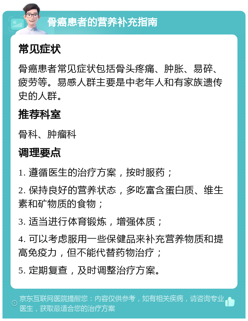 骨癌患者的营养补充指南 常见症状 骨癌患者常见症状包括骨头疼痛、肿胀、易碎、疲劳等。易感人群主要是中老年人和有家族遗传史的人群。 推荐科室 骨科、肿瘤科 调理要点 1. 遵循医生的治疗方案，按时服药； 2. 保持良好的营养状态，多吃富含蛋白质、维生素和矿物质的食物； 3. 适当进行体育锻炼，增强体质； 4. 可以考虑服用一些保健品来补充营养物质和提高免疫力，但不能代替药物治疗； 5. 定期复查，及时调整治疗方案。