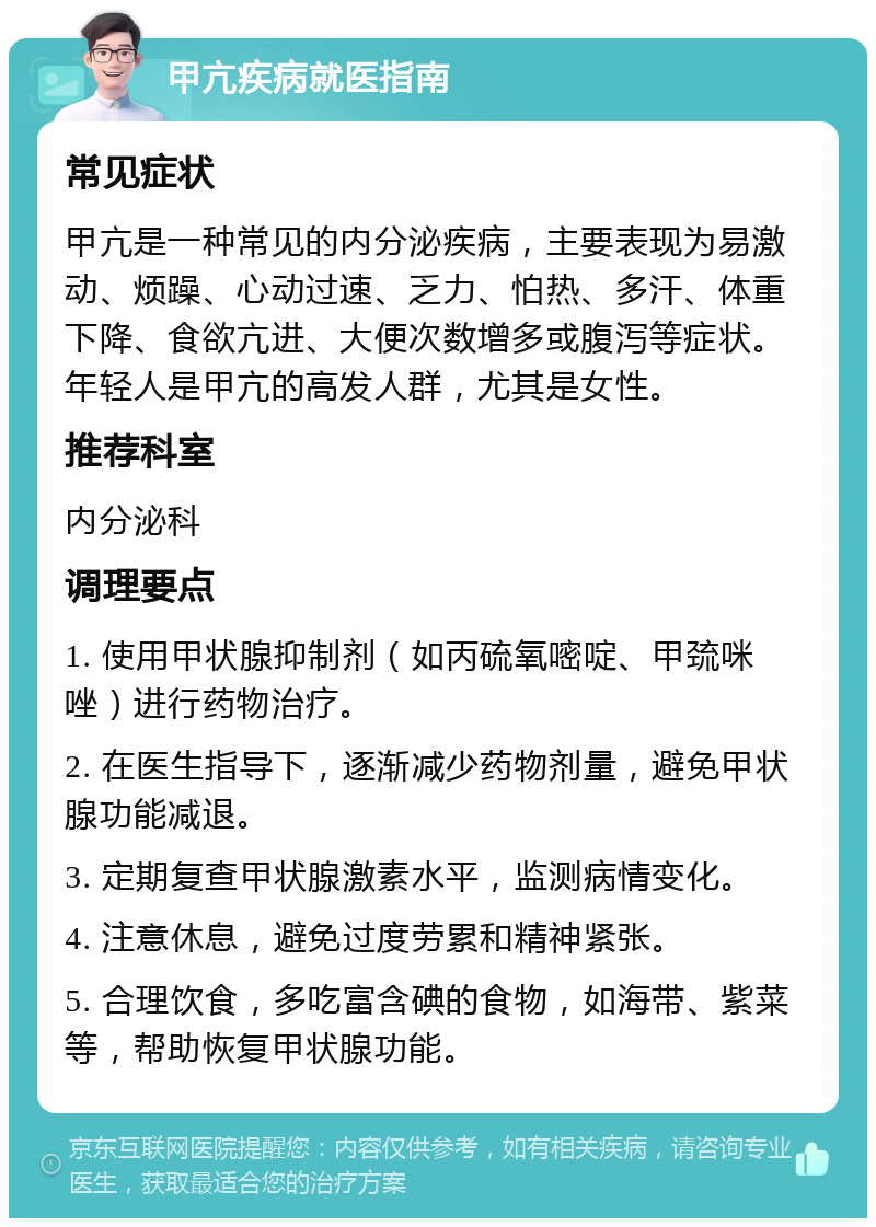 甲亢疾病就医指南 常见症状 甲亢是一种常见的内分泌疾病，主要表现为易激动、烦躁、心动过速、乏力、怕热、多汗、体重下降、食欲亢进、大便次数增多或腹泻等症状。年轻人是甲亢的高发人群，尤其是女性。 推荐科室 内分泌科 调理要点 1. 使用甲状腺抑制剂（如丙硫氧嘧啶、甲巯咪唑）进行药物治疗。 2. 在医生指导下，逐渐减少药物剂量，避免甲状腺功能减退。 3. 定期复查甲状腺激素水平，监测病情变化。 4. 注意休息，避免过度劳累和精神紧张。 5. 合理饮食，多吃富含碘的食物，如海带、紫菜等，帮助恢复甲状腺功能。