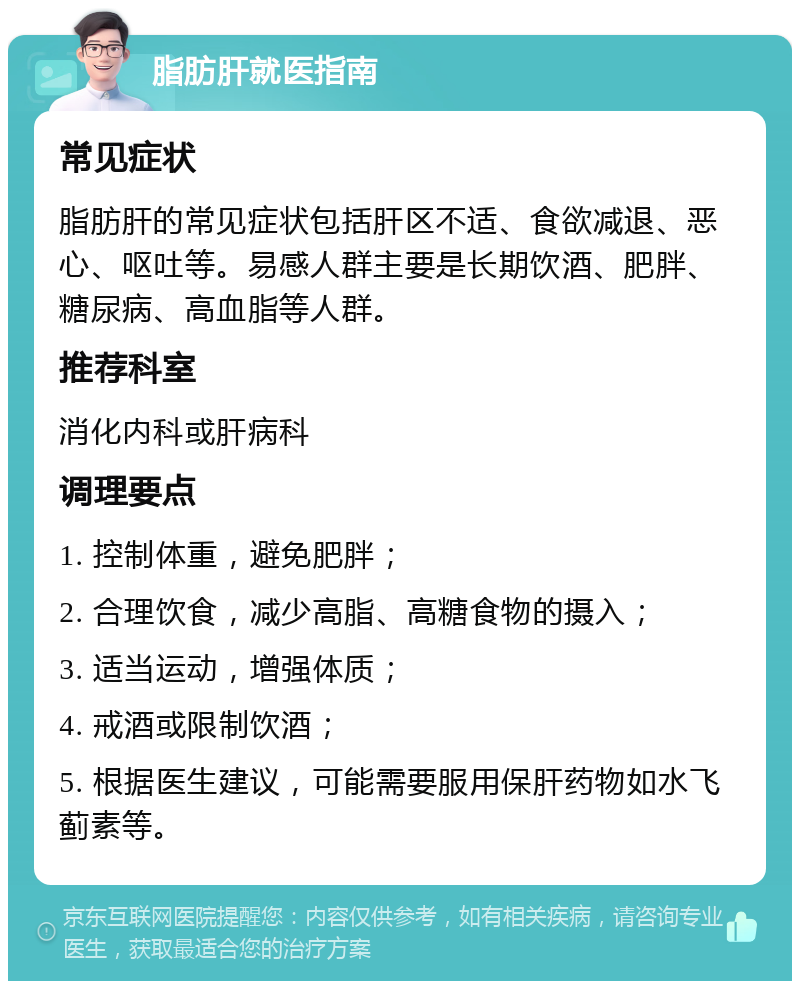 脂肪肝就医指南 常见症状 脂肪肝的常见症状包括肝区不适、食欲减退、恶心、呕吐等。易感人群主要是长期饮酒、肥胖、糖尿病、高血脂等人群。 推荐科室 消化内科或肝病科 调理要点 1. 控制体重，避免肥胖； 2. 合理饮食，减少高脂、高糖食物的摄入； 3. 适当运动，增强体质； 4. 戒酒或限制饮酒； 5. 根据医生建议，可能需要服用保肝药物如水飞蓟素等。