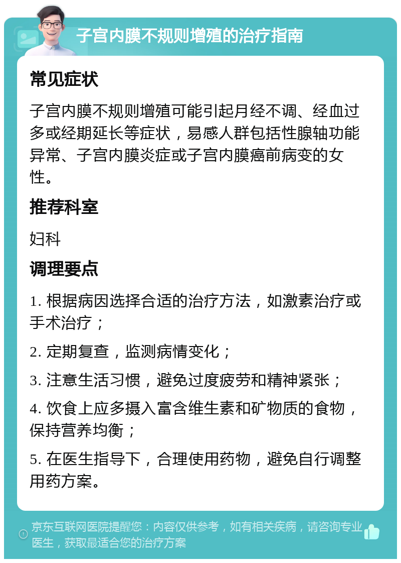 子宫内膜不规则增殖的治疗指南 常见症状 子宫内膜不规则增殖可能引起月经不调、经血过多或经期延长等症状，易感人群包括性腺轴功能异常、子宫内膜炎症或子宫内膜癌前病变的女性。 推荐科室 妇科 调理要点 1. 根据病因选择合适的治疗方法，如激素治疗或手术治疗； 2. 定期复查，监测病情变化； 3. 注意生活习惯，避免过度疲劳和精神紧张； 4. 饮食上应多摄入富含维生素和矿物质的食物，保持营养均衡； 5. 在医生指导下，合理使用药物，避免自行调整用药方案。