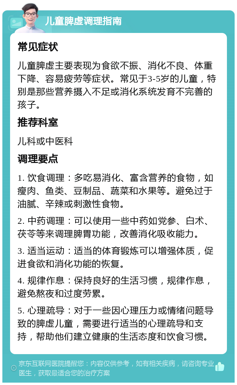 儿童脾虚调理指南 常见症状 儿童脾虚主要表现为食欲不振、消化不良、体重下降、容易疲劳等症状。常见于3-5岁的儿童，特别是那些营养摄入不足或消化系统发育不完善的孩子。 推荐科室 儿科或中医科 调理要点 1. 饮食调理：多吃易消化、富含营养的食物，如瘦肉、鱼类、豆制品、蔬菜和水果等。避免过于油腻、辛辣或刺激性食物。 2. 中药调理：可以使用一些中药如党参、白术、茯苓等来调理脾胃功能，改善消化吸收能力。 3. 适当运动：适当的体育锻炼可以增强体质，促进食欲和消化功能的恢复。 4. 规律作息：保持良好的生活习惯，规律作息，避免熬夜和过度劳累。 5. 心理疏导：对于一些因心理压力或情绪问题导致的脾虚儿童，需要进行适当的心理疏导和支持，帮助他们建立健康的生活态度和饮食习惯。