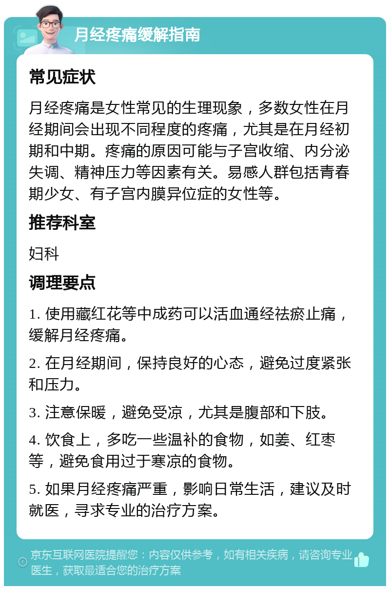 月经疼痛缓解指南 常见症状 月经疼痛是女性常见的生理现象，多数女性在月经期间会出现不同程度的疼痛，尤其是在月经初期和中期。疼痛的原因可能与子宫收缩、内分泌失调、精神压力等因素有关。易感人群包括青春期少女、有子宫内膜异位症的女性等。 推荐科室 妇科 调理要点 1. 使用藏红花等中成药可以活血通经祛瘀止痛，缓解月经疼痛。 2. 在月经期间，保持良好的心态，避免过度紧张和压力。 3. 注意保暖，避免受凉，尤其是腹部和下肢。 4. 饮食上，多吃一些温补的食物，如姜、红枣等，避免食用过于寒凉的食物。 5. 如果月经疼痛严重，影响日常生活，建议及时就医，寻求专业的治疗方案。