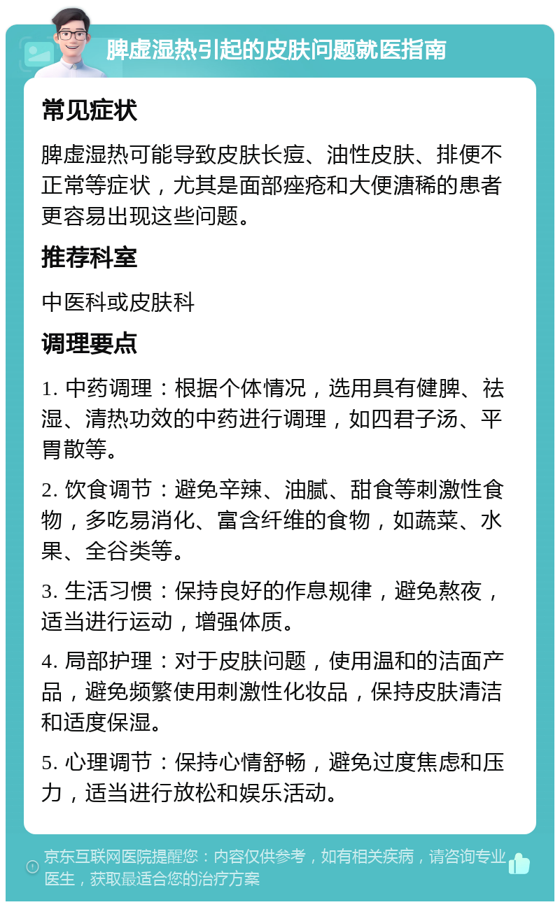 脾虚湿热引起的皮肤问题就医指南 常见症状 脾虚湿热可能导致皮肤长痘、油性皮肤、排便不正常等症状，尤其是面部痤疮和大便溏稀的患者更容易出现这些问题。 推荐科室 中医科或皮肤科 调理要点 1. 中药调理：根据个体情况，选用具有健脾、祛湿、清热功效的中药进行调理，如四君子汤、平胃散等。 2. 饮食调节：避免辛辣、油腻、甜食等刺激性食物，多吃易消化、富含纤维的食物，如蔬菜、水果、全谷类等。 3. 生活习惯：保持良好的作息规律，避免熬夜，适当进行运动，增强体质。 4. 局部护理：对于皮肤问题，使用温和的洁面产品，避免频繁使用刺激性化妆品，保持皮肤清洁和适度保湿。 5. 心理调节：保持心情舒畅，避免过度焦虑和压力，适当进行放松和娱乐活动。