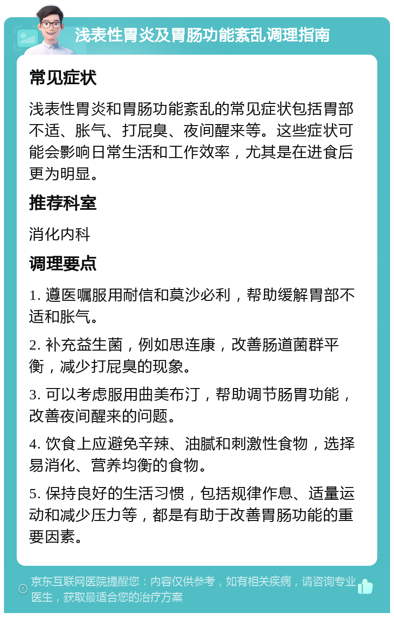 浅表性胃炎及胃肠功能紊乱调理指南 常见症状 浅表性胃炎和胃肠功能紊乱的常见症状包括胃部不适、胀气、打屁臭、夜间醒来等。这些症状可能会影响日常生活和工作效率，尤其是在进食后更为明显。 推荐科室 消化内科 调理要点 1. 遵医嘱服用耐信和莫沙必利，帮助缓解胃部不适和胀气。 2. 补充益生菌，例如思连康，改善肠道菌群平衡，减少打屁臭的现象。 3. 可以考虑服用曲美布汀，帮助调节肠胃功能，改善夜间醒来的问题。 4. 饮食上应避免辛辣、油腻和刺激性食物，选择易消化、营养均衡的食物。 5. 保持良好的生活习惯，包括规律作息、适量运动和减少压力等，都是有助于改善胃肠功能的重要因素。