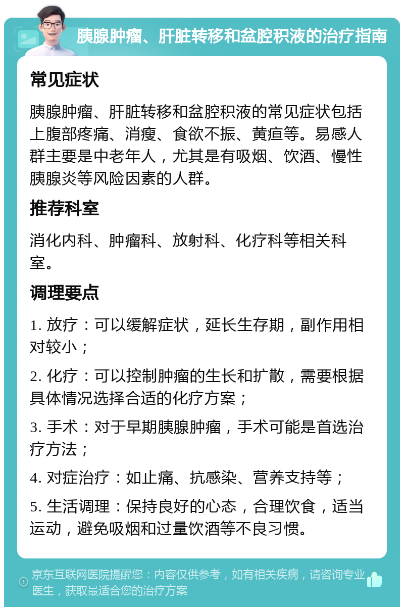 胰腺肿瘤、肝脏转移和盆腔积液的治疗指南 常见症状 胰腺肿瘤、肝脏转移和盆腔积液的常见症状包括上腹部疼痛、消瘦、食欲不振、黄疸等。易感人群主要是中老年人，尤其是有吸烟、饮酒、慢性胰腺炎等风险因素的人群。 推荐科室 消化内科、肿瘤科、放射科、化疗科等相关科室。 调理要点 1. 放疗：可以缓解症状，延长生存期，副作用相对较小； 2. 化疗：可以控制肿瘤的生长和扩散，需要根据具体情况选择合适的化疗方案； 3. 手术：对于早期胰腺肿瘤，手术可能是首选治疗方法； 4. 对症治疗：如止痛、抗感染、营养支持等； 5. 生活调理：保持良好的心态，合理饮食，适当运动，避免吸烟和过量饮酒等不良习惯。