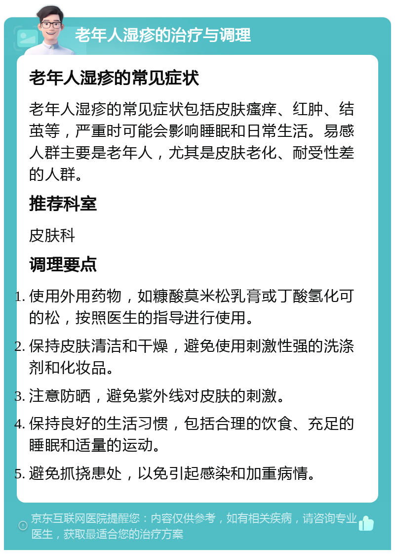 老年人湿疹的治疗与调理 老年人湿疹的常见症状 老年人湿疹的常见症状包括皮肤瘙痒、红肿、结茧等，严重时可能会影响睡眠和日常生活。易感人群主要是老年人，尤其是皮肤老化、耐受性差的人群。 推荐科室 皮肤科 调理要点 使用外用药物，如糠酸莫米松乳膏或丁酸氢化可的松，按照医生的指导进行使用。 保持皮肤清洁和干燥，避免使用刺激性强的洗涤剂和化妆品。 注意防晒，避免紫外线对皮肤的刺激。 保持良好的生活习惯，包括合理的饮食、充足的睡眠和适量的运动。 避免抓挠患处，以免引起感染和加重病情。