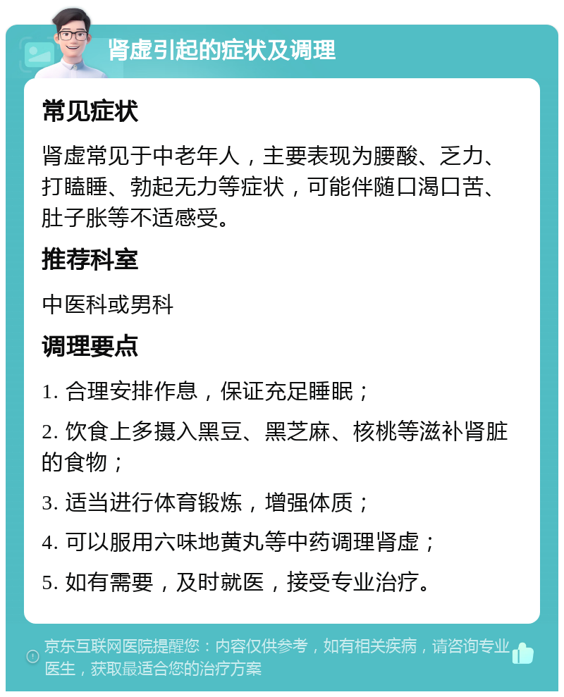 肾虚引起的症状及调理 常见症状 肾虚常见于中老年人，主要表现为腰酸、乏力、打瞌睡、勃起无力等症状，可能伴随口渴口苦、肚子胀等不适感受。 推荐科室 中医科或男科 调理要点 1. 合理安排作息，保证充足睡眠； 2. 饮食上多摄入黑豆、黑芝麻、核桃等滋补肾脏的食物； 3. 适当进行体育锻炼，增强体质； 4. 可以服用六味地黄丸等中药调理肾虚； 5. 如有需要，及时就医，接受专业治疗。