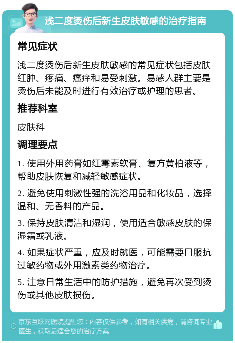 浅二度烫伤后新生皮肤敏感的治疗指南 常见症状 浅二度烫伤后新生皮肤敏感的常见症状包括皮肤红肿、疼痛、瘙痒和易受刺激。易感人群主要是烫伤后未能及时进行有效治疗或护理的患者。 推荐科室 皮肤科 调理要点 1. 使用外用药膏如红霉素软膏、复方黄柏液等，帮助皮肤恢复和减轻敏感症状。 2. 避免使用刺激性强的洗浴用品和化妆品，选择温和、无香料的产品。 3. 保持皮肤清洁和湿润，使用适合敏感皮肤的保湿霜或乳液。 4. 如果症状严重，应及时就医，可能需要口服抗过敏药物或外用激素类药物治疗。 5. 注意日常生活中的防护措施，避免再次受到烫伤或其他皮肤损伤。