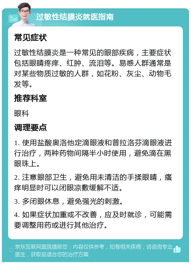 过敏性结膜炎就医指南 常见症状 过敏性结膜炎是一种常见的眼部疾病，主要症状包括眼睛疼痒、红肿、流泪等。易感人群通常是对某些物质过敏的人群，如花粉、灰尘、动物毛发等。 推荐科室 眼科 调理要点 1. 使用盐酸奥洛他定滴眼液和普拉洛芬滴眼液进行治疗，两种药物间隔半小时使用，避免滴在黑眼珠上。 2. 注意眼部卫生，避免用未清洁的手揉眼睛，瘙痒明显时可以闭眼凉敷缓解不适。 3. 多闭眼休息，避免强光的刺激。 4. 如果症状加重或不改善，应及时就诊，可能需要调整用药或进行其他治疗。