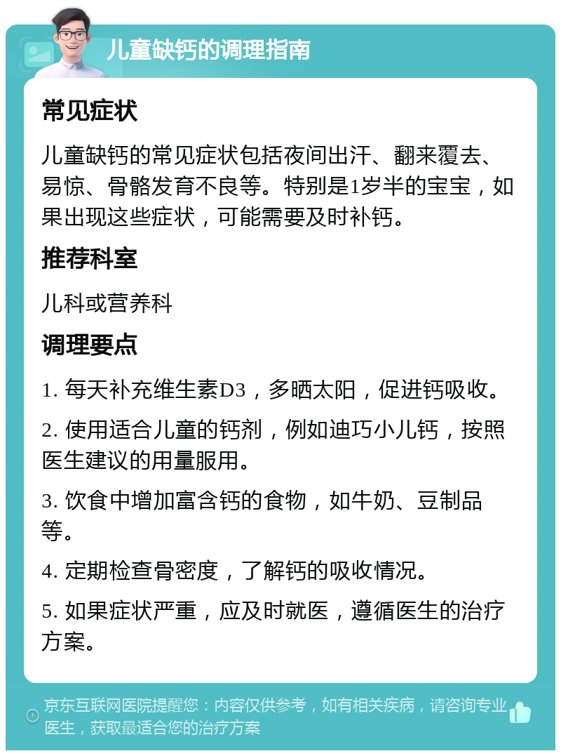 儿童缺钙的调理指南 常见症状 儿童缺钙的常见症状包括夜间出汗、翻来覆去、易惊、骨骼发育不良等。特别是1岁半的宝宝，如果出现这些症状，可能需要及时补钙。 推荐科室 儿科或营养科 调理要点 1. 每天补充维生素D3，多晒太阳，促进钙吸收。 2. 使用适合儿童的钙剂，例如迪巧小儿钙，按照医生建议的用量服用。 3. 饮食中增加富含钙的食物，如牛奶、豆制品等。 4. 定期检查骨密度，了解钙的吸收情况。 5. 如果症状严重，应及时就医，遵循医生的治疗方案。