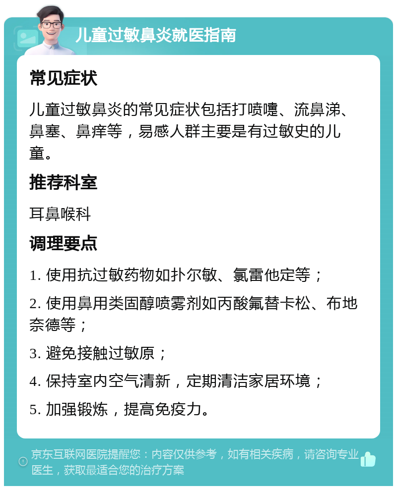 儿童过敏鼻炎就医指南 常见症状 儿童过敏鼻炎的常见症状包括打喷嚏、流鼻涕、鼻塞、鼻痒等，易感人群主要是有过敏史的儿童。 推荐科室 耳鼻喉科 调理要点 1. 使用抗过敏药物如扑尔敏、氯雷他定等； 2. 使用鼻用类固醇喷雾剂如丙酸氟替卡松、布地奈德等； 3. 避免接触过敏原； 4. 保持室内空气清新，定期清洁家居环境； 5. 加强锻炼，提高免疫力。