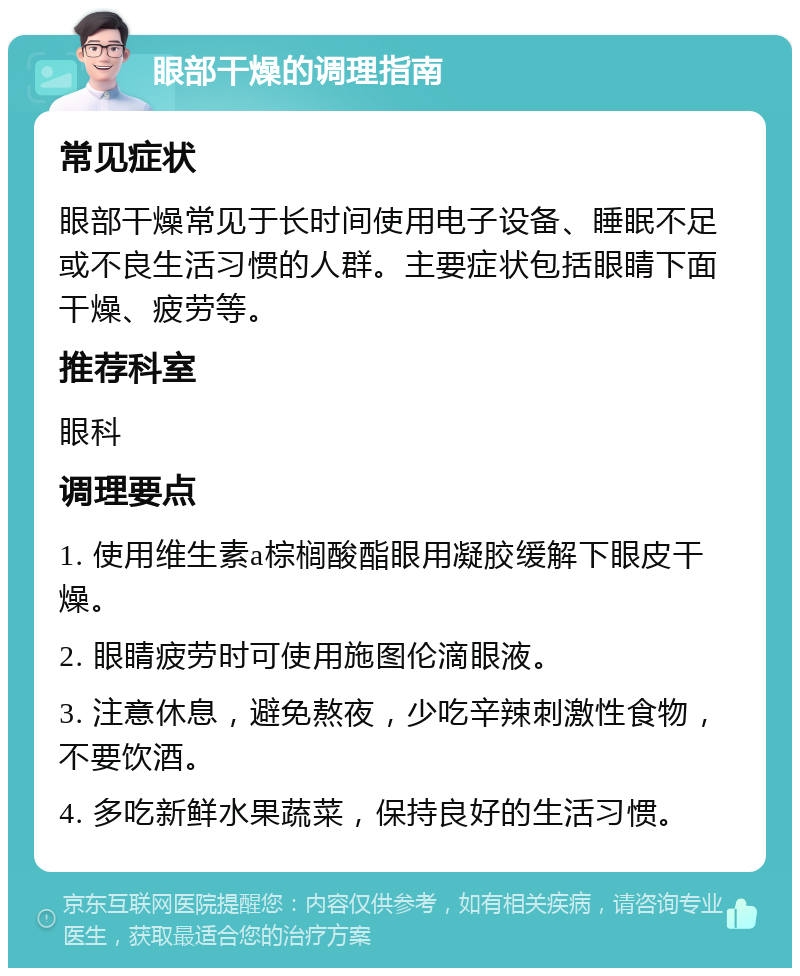 眼部干燥的调理指南 常见症状 眼部干燥常见于长时间使用电子设备、睡眠不足或不良生活习惯的人群。主要症状包括眼睛下面干燥、疲劳等。 推荐科室 眼科 调理要点 1. 使用维生素a棕榈酸酯眼用凝胶缓解下眼皮干燥。 2. 眼睛疲劳时可使用施图伦滴眼液。 3. 注意休息，避免熬夜，少吃辛辣刺激性食物，不要饮酒。 4. 多吃新鲜水果蔬菜，保持良好的生活习惯。