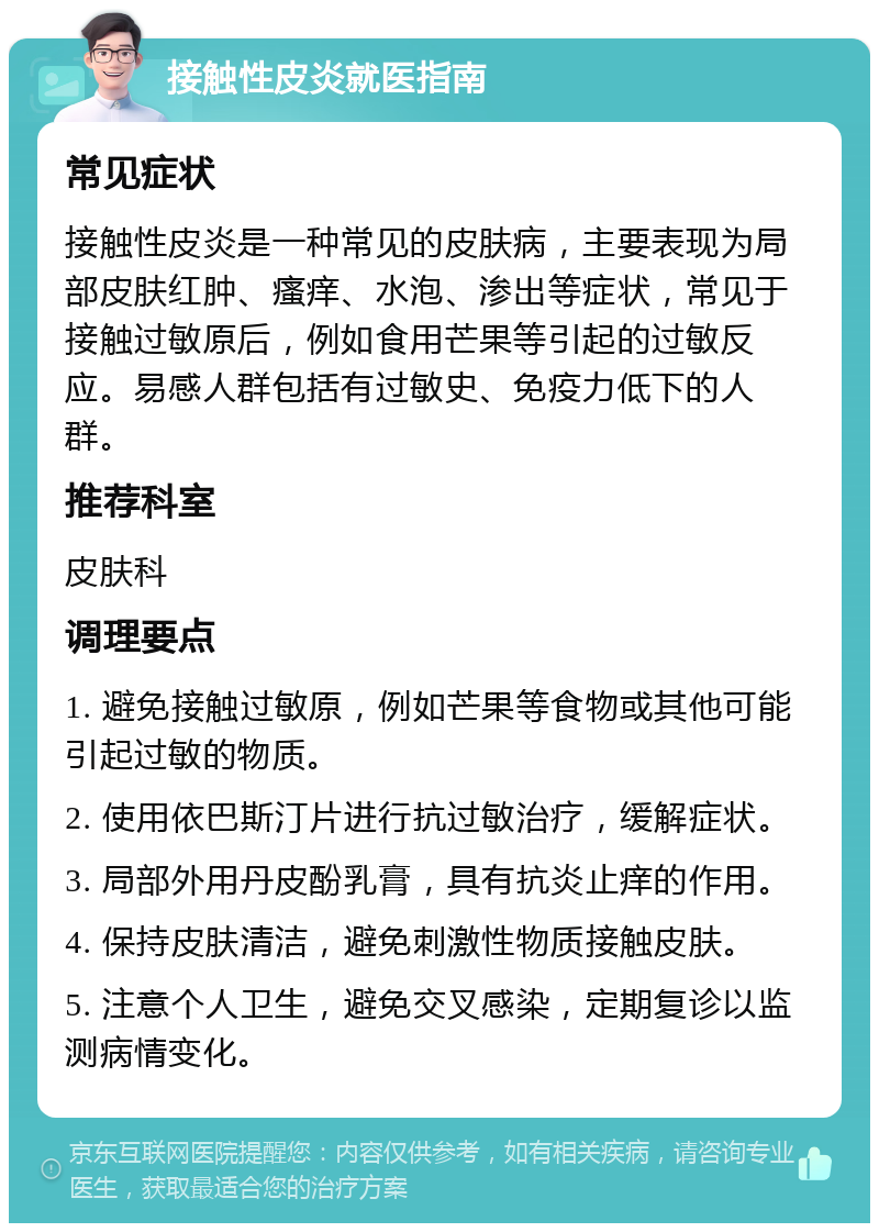 接触性皮炎就医指南 常见症状 接触性皮炎是一种常见的皮肤病，主要表现为局部皮肤红肿、瘙痒、水泡、渗出等症状，常见于接触过敏原后，例如食用芒果等引起的过敏反应。易感人群包括有过敏史、免疫力低下的人群。 推荐科室 皮肤科 调理要点 1. 避免接触过敏原，例如芒果等食物或其他可能引起过敏的物质。 2. 使用依巴斯汀片进行抗过敏治疗，缓解症状。 3. 局部外用丹皮酚乳膏，具有抗炎止痒的作用。 4. 保持皮肤清洁，避免刺激性物质接触皮肤。 5. 注意个人卫生，避免交叉感染，定期复诊以监测病情变化。