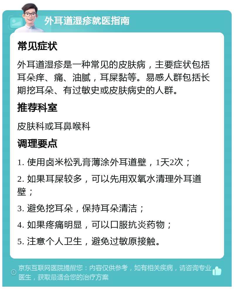 外耳道湿疹就医指南 常见症状 外耳道湿疹是一种常见的皮肤病，主要症状包括耳朵痒、痛、油腻，耳屎黏等。易感人群包括长期挖耳朵、有过敏史或皮肤病史的人群。 推荐科室 皮肤科或耳鼻喉科 调理要点 1. 使用卤米松乳膏薄涂外耳道壁，1天2次； 2. 如果耳屎较多，可以先用双氧水清理外耳道壁； 3. 避免挖耳朵，保持耳朵清洁； 4. 如果疼痛明显，可以口服抗炎药物； 5. 注意个人卫生，避免过敏原接触。