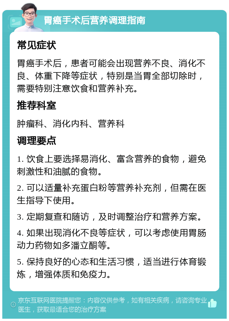 胃癌手术后营养调理指南 常见症状 胃癌手术后，患者可能会出现营养不良、消化不良、体重下降等症状，特别是当胃全部切除时，需要特别注意饮食和营养补充。 推荐科室 肿瘤科、消化内科、营养科 调理要点 1. 饮食上要选择易消化、富含营养的食物，避免刺激性和油腻的食物。 2. 可以适量补充蛋白粉等营养补充剂，但需在医生指导下使用。 3. 定期复查和随访，及时调整治疗和营养方案。 4. 如果出现消化不良等症状，可以考虑使用胃肠动力药物如多潘立酮等。 5. 保持良好的心态和生活习惯，适当进行体育锻炼，增强体质和免疫力。