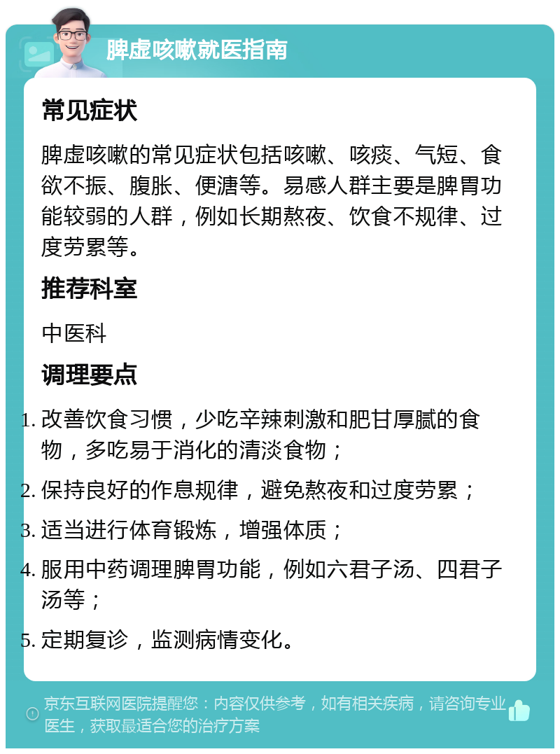 脾虚咳嗽就医指南 常见症状 脾虚咳嗽的常见症状包括咳嗽、咳痰、气短、食欲不振、腹胀、便溏等。易感人群主要是脾胃功能较弱的人群，例如长期熬夜、饮食不规律、过度劳累等。 推荐科室 中医科 调理要点 改善饮食习惯，少吃辛辣刺激和肥甘厚腻的食物，多吃易于消化的清淡食物； 保持良好的作息规律，避免熬夜和过度劳累； 适当进行体育锻炼，增强体质； 服用中药调理脾胃功能，例如六君子汤、四君子汤等； 定期复诊，监测病情变化。