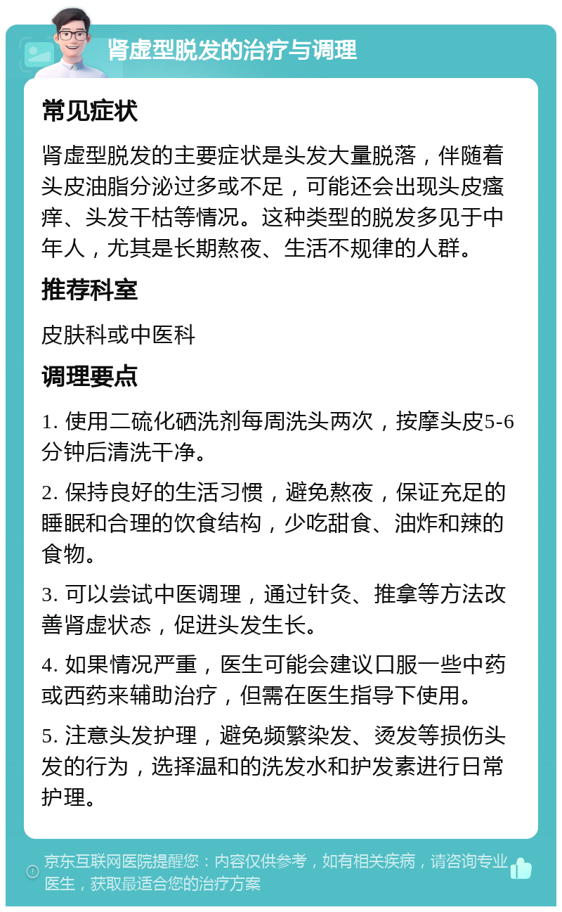 肾虚型脱发的治疗与调理 常见症状 肾虚型脱发的主要症状是头发大量脱落，伴随着头皮油脂分泌过多或不足，可能还会出现头皮瘙痒、头发干枯等情况。这种类型的脱发多见于中年人，尤其是长期熬夜、生活不规律的人群。 推荐科室 皮肤科或中医科 调理要点 1. 使用二硫化硒洗剂每周洗头两次，按摩头皮5-6分钟后清洗干净。 2. 保持良好的生活习惯，避免熬夜，保证充足的睡眠和合理的饮食结构，少吃甜食、油炸和辣的食物。 3. 可以尝试中医调理，通过针灸、推拿等方法改善肾虚状态，促进头发生长。 4. 如果情况严重，医生可能会建议口服一些中药或西药来辅助治疗，但需在医生指导下使用。 5. 注意头发护理，避免频繁染发、烫发等损伤头发的行为，选择温和的洗发水和护发素进行日常护理。