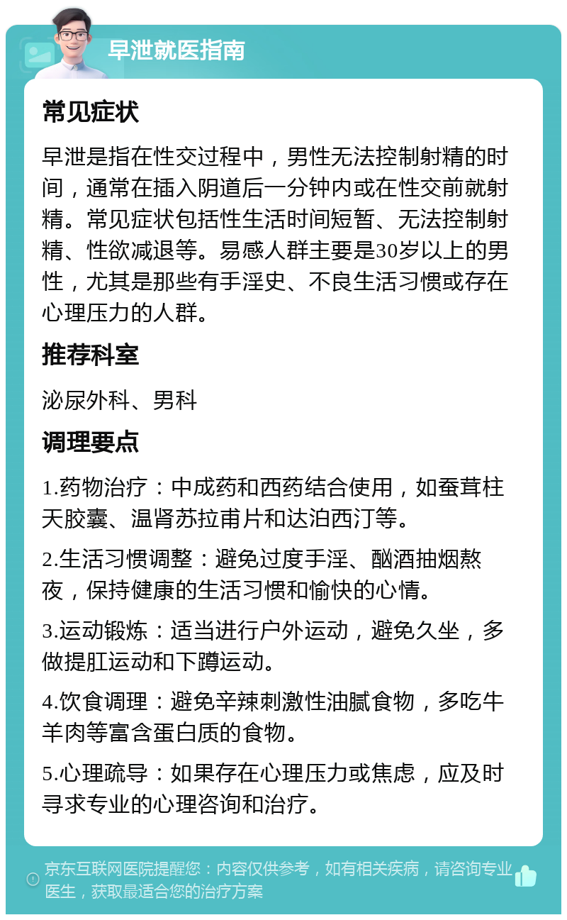 早泄就医指南 常见症状 早泄是指在性交过程中，男性无法控制射精的时间，通常在插入阴道后一分钟内或在性交前就射精。常见症状包括性生活时间短暂、无法控制射精、性欲减退等。易感人群主要是30岁以上的男性，尤其是那些有手淫史、不良生活习惯或存在心理压力的人群。 推荐科室 泌尿外科、男科 调理要点 1.药物治疗：中成药和西药结合使用，如蚕茸柱天胶囊、温肾苏拉甫片和达泊西汀等。 2.生活习惯调整：避免过度手淫、酗酒抽烟熬夜，保持健康的生活习惯和愉快的心情。 3.运动锻炼：适当进行户外运动，避免久坐，多做提肛运动和下蹲运动。 4.饮食调理：避免辛辣刺激性油腻食物，多吃牛羊肉等富含蛋白质的食物。 5.心理疏导：如果存在心理压力或焦虑，应及时寻求专业的心理咨询和治疗。