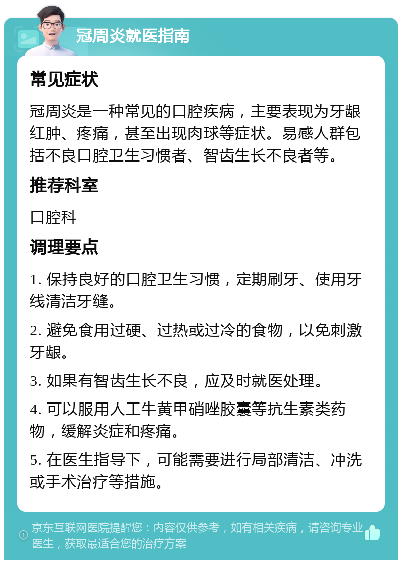 冠周炎就医指南 常见症状 冠周炎是一种常见的口腔疾病，主要表现为牙龈红肿、疼痛，甚至出现肉球等症状。易感人群包括不良口腔卫生习惯者、智齿生长不良者等。 推荐科室 口腔科 调理要点 1. 保持良好的口腔卫生习惯，定期刷牙、使用牙线清洁牙缝。 2. 避免食用过硬、过热或过冷的食物，以免刺激牙龈。 3. 如果有智齿生长不良，应及时就医处理。 4. 可以服用人工牛黄甲硝唑胶囊等抗生素类药物，缓解炎症和疼痛。 5. 在医生指导下，可能需要进行局部清洁、冲洗或手术治疗等措施。