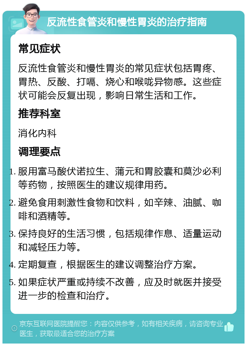 反流性食管炎和慢性胃炎的治疗指南 常见症状 反流性食管炎和慢性胃炎的常见症状包括胃疼、胃热、反酸、打嗝、烧心和喉咙异物感。这些症状可能会反复出现，影响日常生活和工作。 推荐科室 消化内科 调理要点 服用富马酸伏诺拉生、蒲元和胃胶囊和莫沙必利等药物，按照医生的建议规律用药。 避免食用刺激性食物和饮料，如辛辣、油腻、咖啡和酒精等。 保持良好的生活习惯，包括规律作息、适量运动和减轻压力等。 定期复查，根据医生的建议调整治疗方案。 如果症状严重或持续不改善，应及时就医并接受进一步的检查和治疗。