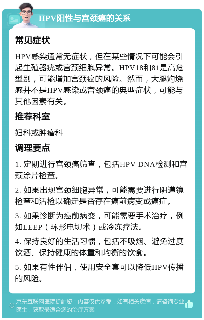 HPV阳性与宫颈癌的关系 常见症状 HPV感染通常无症状，但在某些情况下可能会引起生殖器疣或宫颈细胞异常。HPV18和81是高危型别，可能增加宫颈癌的风险。然而，大腿灼烧感并不是HPV感染或宫颈癌的典型症状，可能与其他因素有关。 推荐科室 妇科或肿瘤科 调理要点 1. 定期进行宫颈癌筛查，包括HPV DNA检测和宫颈涂片检查。 2. 如果出现宫颈细胞异常，可能需要进行阴道镜检查和活检以确定是否存在癌前病变或癌症。 3. 如果诊断为癌前病变，可能需要手术治疗，例如LEEP（环形电切术）或冷冻疗法。 4. 保持良好的生活习惯，包括不吸烟、避免过度饮酒、保持健康的体重和均衡的饮食。 5. 如果有性伴侣，使用安全套可以降低HPV传播的风险。