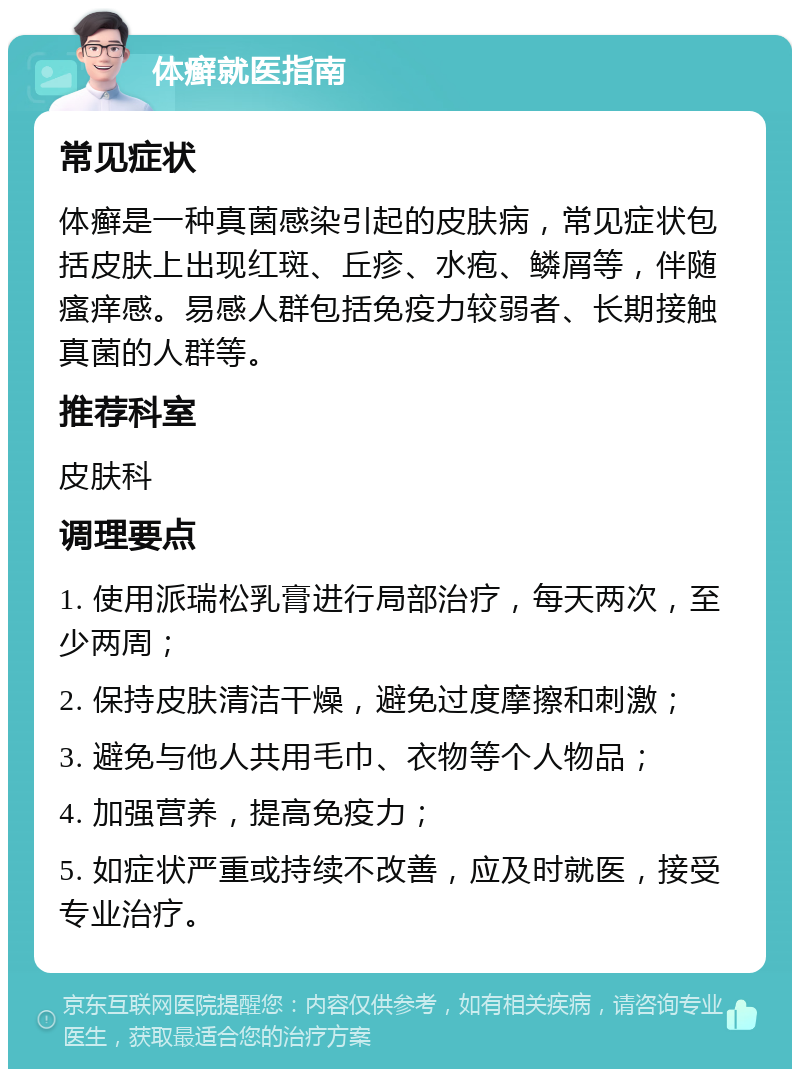 体癣就医指南 常见症状 体癣是一种真菌感染引起的皮肤病，常见症状包括皮肤上出现红斑、丘疹、水疱、鳞屑等，伴随瘙痒感。易感人群包括免疫力较弱者、长期接触真菌的人群等。 推荐科室 皮肤科 调理要点 1. 使用派瑞松乳膏进行局部治疗，每天两次，至少两周； 2. 保持皮肤清洁干燥，避免过度摩擦和刺激； 3. 避免与他人共用毛巾、衣物等个人物品； 4. 加强营养，提高免疫力； 5. 如症状严重或持续不改善，应及时就医，接受专业治疗。