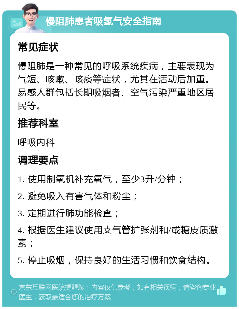 慢阻肺患者吸氢气安全指南 常见症状 慢阻肺是一种常见的呼吸系统疾病，主要表现为气短、咳嗽、咳痰等症状，尤其在活动后加重。易感人群包括长期吸烟者、空气污染严重地区居民等。 推荐科室 呼吸内科 调理要点 1. 使用制氧机补充氧气，至少3升/分钟； 2. 避免吸入有害气体和粉尘； 3. 定期进行肺功能检查； 4. 根据医生建议使用支气管扩张剂和/或糖皮质激素； 5. 停止吸烟，保持良好的生活习惯和饮食结构。