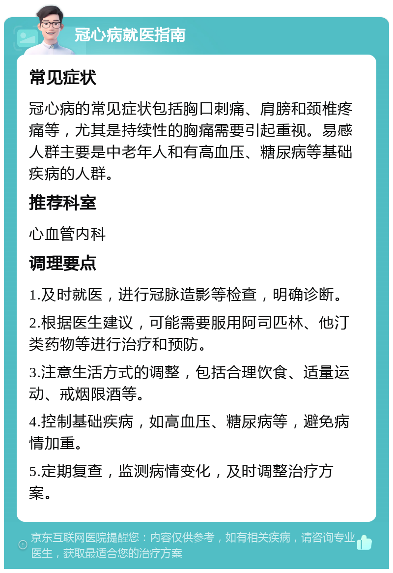 冠心病就医指南 常见症状 冠心病的常见症状包括胸口刺痛、肩膀和颈椎疼痛等，尤其是持续性的胸痛需要引起重视。易感人群主要是中老年人和有高血压、糖尿病等基础疾病的人群。 推荐科室 心血管内科 调理要点 1.及时就医，进行冠脉造影等检查，明确诊断。 2.根据医生建议，可能需要服用阿司匹林、他汀类药物等进行治疗和预防。 3.注意生活方式的调整，包括合理饮食、适量运动、戒烟限酒等。 4.控制基础疾病，如高血压、糖尿病等，避免病情加重。 5.定期复查，监测病情变化，及时调整治疗方案。