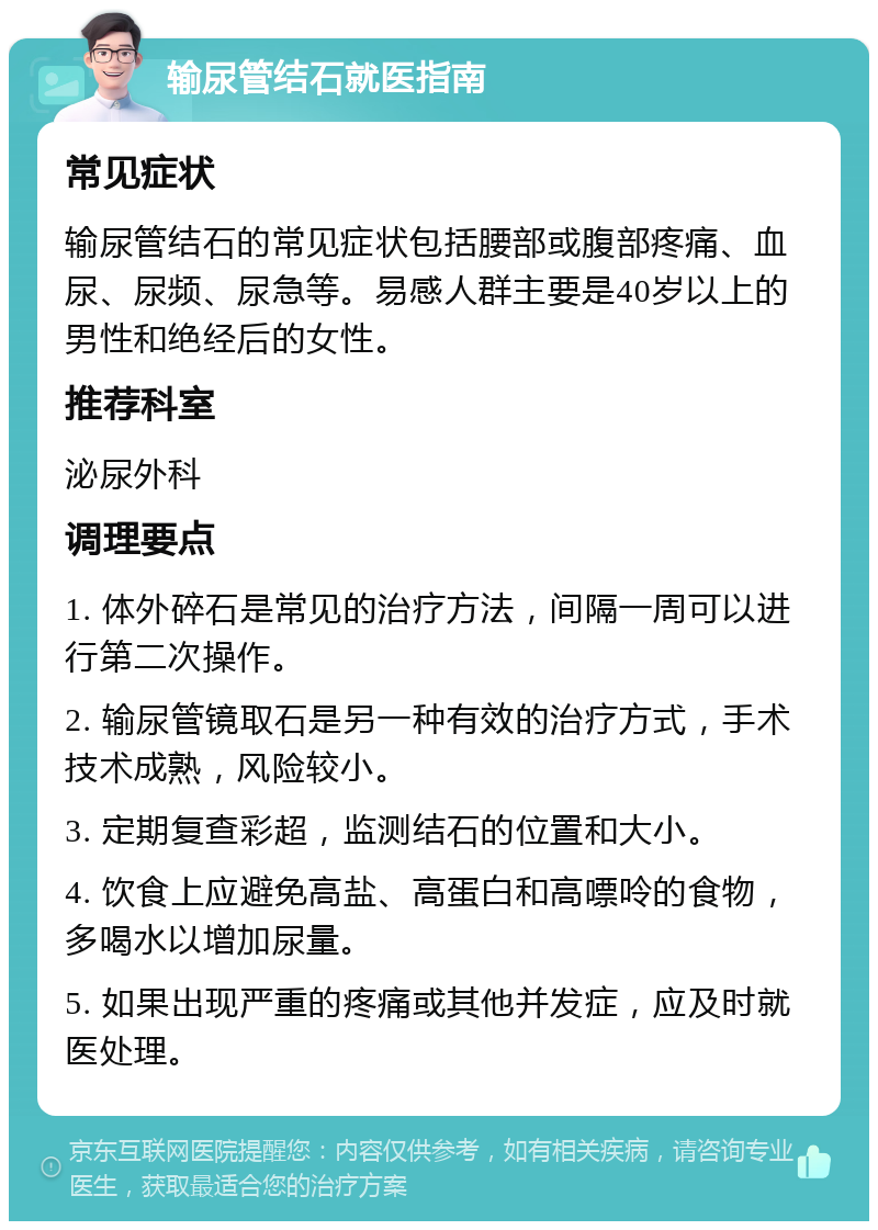 输尿管结石就医指南 常见症状 输尿管结石的常见症状包括腰部或腹部疼痛、血尿、尿频、尿急等。易感人群主要是40岁以上的男性和绝经后的女性。 推荐科室 泌尿外科 调理要点 1. 体外碎石是常见的治疗方法，间隔一周可以进行第二次操作。 2. 输尿管镜取石是另一种有效的治疗方式，手术技术成熟，风险较小。 3. 定期复查彩超，监测结石的位置和大小。 4. 饮食上应避免高盐、高蛋白和高嘌呤的食物，多喝水以增加尿量。 5. 如果出现严重的疼痛或其他并发症，应及时就医处理。