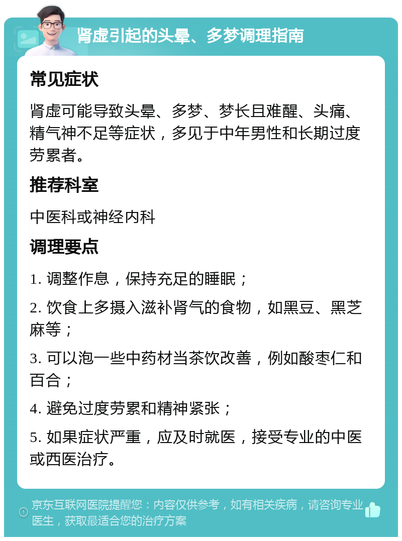 肾虚引起的头晕、多梦调理指南 常见症状 肾虚可能导致头晕、多梦、梦长且难醒、头痛、精气神不足等症状，多见于中年男性和长期过度劳累者。 推荐科室 中医科或神经内科 调理要点 1. 调整作息，保持充足的睡眠； 2. 饮食上多摄入滋补肾气的食物，如黑豆、黑芝麻等； 3. 可以泡一些中药材当茶饮改善，例如酸枣仁和百合； 4. 避免过度劳累和精神紧张； 5. 如果症状严重，应及时就医，接受专业的中医或西医治疗。