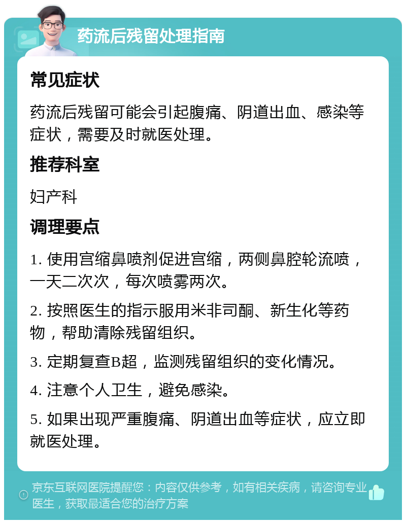 药流后残留处理指南 常见症状 药流后残留可能会引起腹痛、阴道出血、感染等症状，需要及时就医处理。 推荐科室 妇产科 调理要点 1. 使用宫缩鼻喷剂促进宫缩，两侧鼻腔轮流喷，一天二次次，每次喷雾两次。 2. 按照医生的指示服用米非司酮、新生化等药物，帮助清除残留组织。 3. 定期复查B超，监测残留组织的变化情况。 4. 注意个人卫生，避免感染。 5. 如果出现严重腹痛、阴道出血等症状，应立即就医处理。