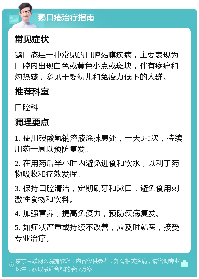 鹅口疮治疗指南 常见症状 鹅口疮是一种常见的口腔黏膜疾病，主要表现为口腔内出现白色或黄色小点或斑块，伴有疼痛和灼热感，多见于婴幼儿和免疫力低下的人群。 推荐科室 口腔科 调理要点 1. 使用碳酸氢钠溶液涂抹患处，一天3-5次，持续用药一周以预防复发。 2. 在用药后半小时内避免进食和饮水，以利于药物吸收和疗效发挥。 3. 保持口腔清洁，定期刷牙和漱口，避免食用刺激性食物和饮料。 4. 加强营养，提高免疫力，预防疾病复发。 5. 如症状严重或持续不改善，应及时就医，接受专业治疗。