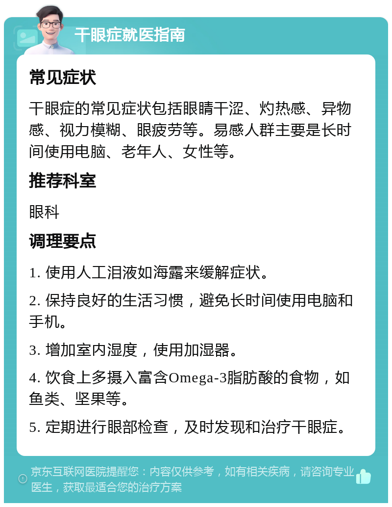 干眼症就医指南 常见症状 干眼症的常见症状包括眼睛干涩、灼热感、异物感、视力模糊、眼疲劳等。易感人群主要是长时间使用电脑、老年人、女性等。 推荐科室 眼科 调理要点 1. 使用人工泪液如海露来缓解症状。 2. 保持良好的生活习惯，避免长时间使用电脑和手机。 3. 增加室内湿度，使用加湿器。 4. 饮食上多摄入富含Omega-3脂肪酸的食物，如鱼类、坚果等。 5. 定期进行眼部检查，及时发现和治疗干眼症。