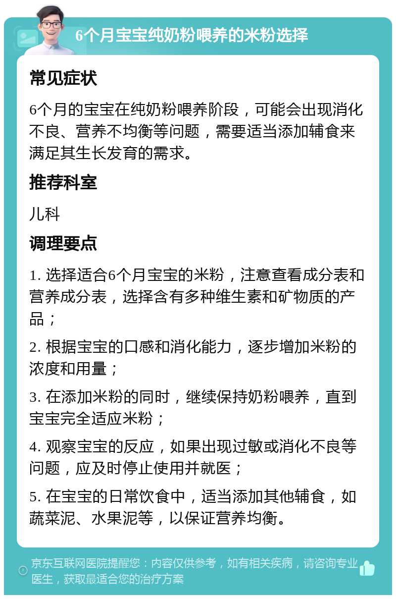 6个月宝宝纯奶粉喂养的米粉选择 常见症状 6个月的宝宝在纯奶粉喂养阶段，可能会出现消化不良、营养不均衡等问题，需要适当添加辅食来满足其生长发育的需求。 推荐科室 儿科 调理要点 1. 选择适合6个月宝宝的米粉，注意查看成分表和营养成分表，选择含有多种维生素和矿物质的产品； 2. 根据宝宝的口感和消化能力，逐步增加米粉的浓度和用量； 3. 在添加米粉的同时，继续保持奶粉喂养，直到宝宝完全适应米粉； 4. 观察宝宝的反应，如果出现过敏或消化不良等问题，应及时停止使用并就医； 5. 在宝宝的日常饮食中，适当添加其他辅食，如蔬菜泥、水果泥等，以保证营养均衡。