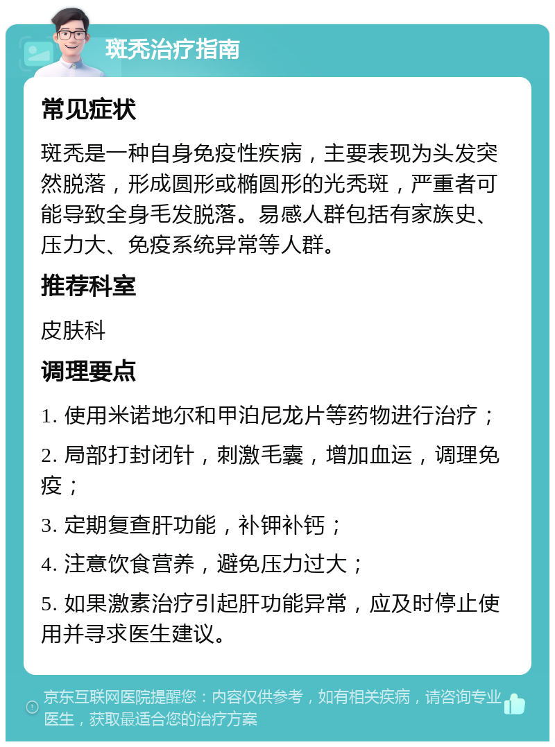 斑秃治疗指南 常见症状 斑秃是一种自身免疫性疾病，主要表现为头发突然脱落，形成圆形或椭圆形的光秃斑，严重者可能导致全身毛发脱落。易感人群包括有家族史、压力大、免疫系统异常等人群。 推荐科室 皮肤科 调理要点 1. 使用米诺地尔和甲泊尼龙片等药物进行治疗； 2. 局部打封闭针，刺激毛囊，增加血运，调理免疫； 3. 定期复查肝功能，补钾补钙； 4. 注意饮食营养，避免压力过大； 5. 如果激素治疗引起肝功能异常，应及时停止使用并寻求医生建议。