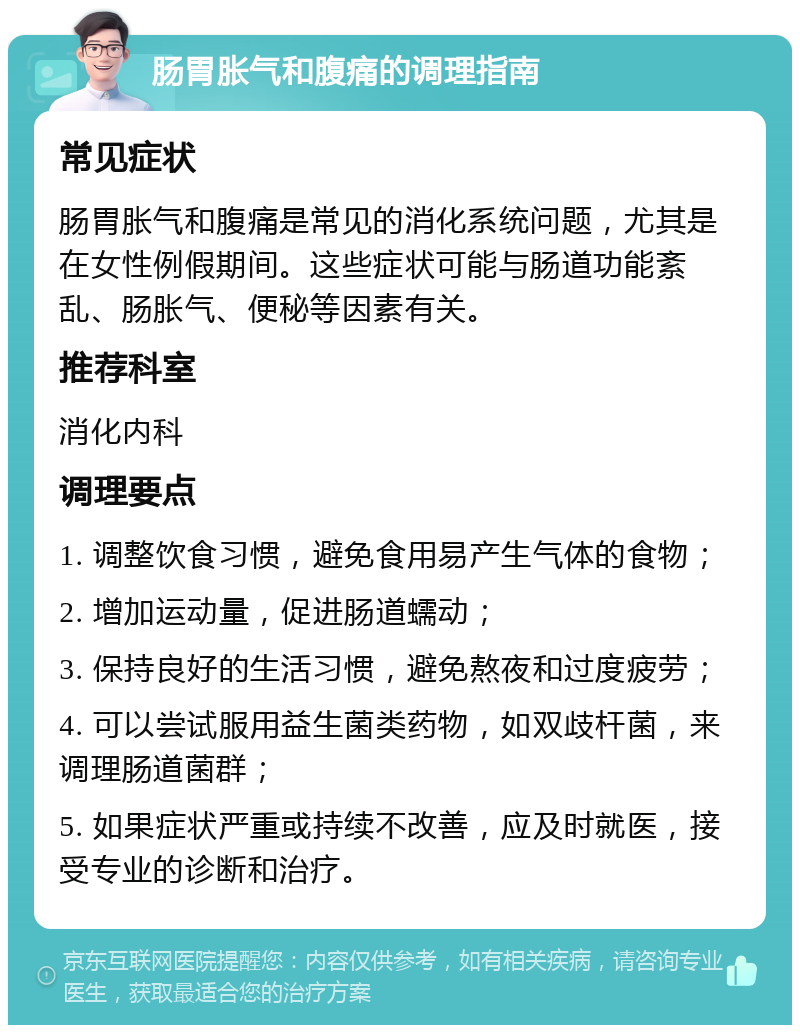 肠胃胀气和腹痛的调理指南 常见症状 肠胃胀气和腹痛是常见的消化系统问题，尤其是在女性例假期间。这些症状可能与肠道功能紊乱、肠胀气、便秘等因素有关。 推荐科室 消化内科 调理要点 1. 调整饮食习惯，避免食用易产生气体的食物； 2. 增加运动量，促进肠道蠕动； 3. 保持良好的生活习惯，避免熬夜和过度疲劳； 4. 可以尝试服用益生菌类药物，如双歧杆菌，来调理肠道菌群； 5. 如果症状严重或持续不改善，应及时就医，接受专业的诊断和治疗。