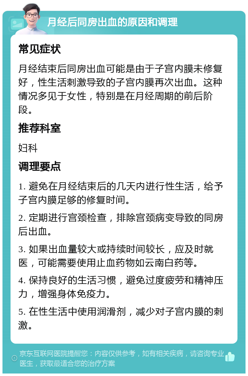 月经后同房出血的原因和调理 常见症状 月经结束后同房出血可能是由于子宫内膜未修复好，性生活刺激导致的子宫内膜再次出血。这种情况多见于女性，特别是在月经周期的前后阶段。 推荐科室 妇科 调理要点 1. 避免在月经结束后的几天内进行性生活，给予子宫内膜足够的修复时间。 2. 定期进行宫颈检查，排除宫颈病变导致的同房后出血。 3. 如果出血量较大或持续时间较长，应及时就医，可能需要使用止血药物如云南白药等。 4. 保持良好的生活习惯，避免过度疲劳和精神压力，增强身体免疫力。 5. 在性生活中使用润滑剂，减少对子宫内膜的刺激。