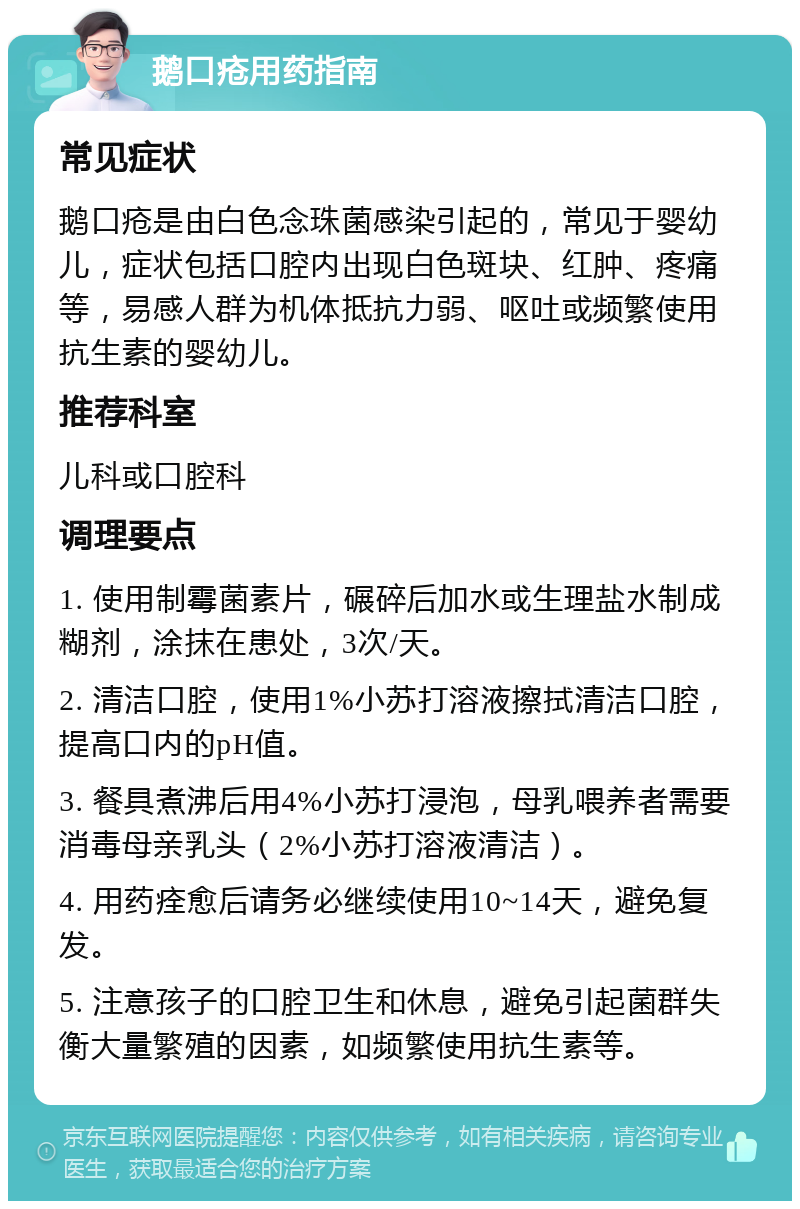 鹅口疮用药指南 常见症状 鹅口疮是由白色念珠菌感染引起的，常见于婴幼儿，症状包括口腔内出现白色斑块、红肿、疼痛等，易感人群为机体抵抗力弱、呕吐或频繁使用抗生素的婴幼儿。 推荐科室 儿科或口腔科 调理要点 1. 使用制霉菌素片，碾碎后加水或生理盐水制成糊剂，涂抹在患处，3次/天。 2. 清洁口腔，使用1%小苏打溶液擦拭清洁口腔，提高口内的pH值。 3. 餐具煮沸后用4%小苏打浸泡，母乳喂养者需要消毒母亲乳头（2%小苏打溶液清洁）。 4. 用药痊愈后请务必继续使用10~14天，避免复发。 5. 注意孩子的口腔卫生和休息，避免引起菌群失衡大量繁殖的因素，如频繁使用抗生素等。