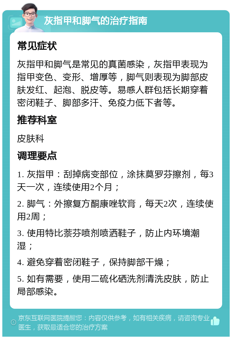 灰指甲和脚气的治疗指南 常见症状 灰指甲和脚气是常见的真菌感染，灰指甲表现为指甲变色、变形、增厚等，脚气则表现为脚部皮肤发红、起泡、脱皮等。易感人群包括长期穿着密闭鞋子、脚部多汗、免疫力低下者等。 推荐科室 皮肤科 调理要点 1. 灰指甲：刮掉病变部位，涂抹莫罗芬擦剂，每3天一次，连续使用2个月； 2. 脚气：外擦复方酮康唑软膏，每天2次，连续使用2周； 3. 使用特比萘芬喷剂喷洒鞋子，防止内环境潮湿； 4. 避免穿着密闭鞋子，保持脚部干燥； 5. 如有需要，使用二硫化硒洗剂清洗皮肤，防止局部感染。