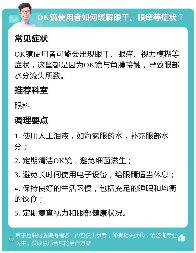 OK镜使用者如何缓解眼干、眼痒等症状？ 常见症状 OK镜使用者可能会出现眼干、眼痒、视力模糊等症状，这些都是因为OK镜与角膜接触，导致眼部水分流失所致。 推荐科室 眼科 调理要点 1. 使用人工泪液，如海露眼药水，补充眼部水分； 2. 定期清洁OK镜，避免细菌滋生； 3. 避免长时间使用电子设备，给眼睛适当休息； 4. 保持良好的生活习惯，包括充足的睡眠和均衡的饮食； 5. 定期复查视力和眼部健康状况。