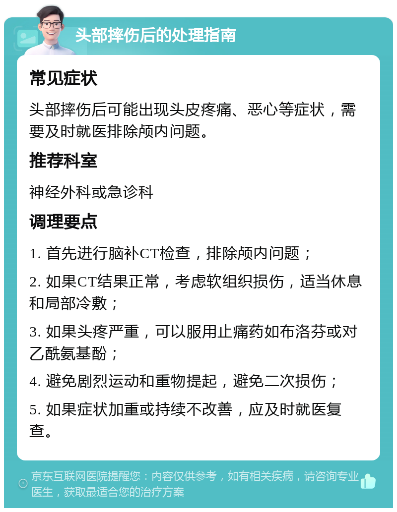 头部摔伤后的处理指南 常见症状 头部摔伤后可能出现头皮疼痛、恶心等症状，需要及时就医排除颅内问题。 推荐科室 神经外科或急诊科 调理要点 1. 首先进行脑补CT检查，排除颅内问题； 2. 如果CT结果正常，考虑软组织损伤，适当休息和局部冷敷； 3. 如果头疼严重，可以服用止痛药如布洛芬或对乙酰氨基酚； 4. 避免剧烈运动和重物提起，避免二次损伤； 5. 如果症状加重或持续不改善，应及时就医复查。