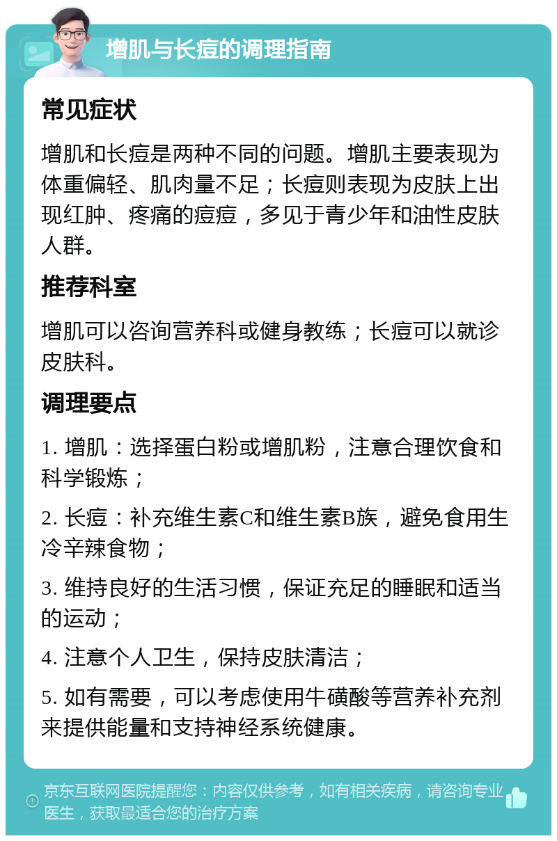 增肌与长痘的调理指南 常见症状 增肌和长痘是两种不同的问题。增肌主要表现为体重偏轻、肌肉量不足；长痘则表现为皮肤上出现红肿、疼痛的痘痘，多见于青少年和油性皮肤人群。 推荐科室 增肌可以咨询营养科或健身教练；长痘可以就诊皮肤科。 调理要点 1. 增肌：选择蛋白粉或增肌粉，注意合理饮食和科学锻炼； 2. 长痘：补充维生素C和维生素B族，避免食用生冷辛辣食物； 3. 维持良好的生活习惯，保证充足的睡眠和适当的运动； 4. 注意个人卫生，保持皮肤清洁； 5. 如有需要，可以考虑使用牛磺酸等营养补充剂来提供能量和支持神经系统健康。