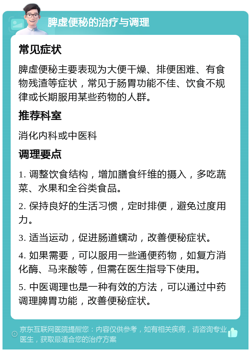 脾虚便秘的治疗与调理 常见症状 脾虚便秘主要表现为大便干燥、排便困难、有食物残渣等症状，常见于肠胃功能不佳、饮食不规律或长期服用某些药物的人群。 推荐科室 消化内科或中医科 调理要点 1. 调整饮食结构，增加膳食纤维的摄入，多吃蔬菜、水果和全谷类食品。 2. 保持良好的生活习惯，定时排便，避免过度用力。 3. 适当运动，促进肠道蠕动，改善便秘症状。 4. 如果需要，可以服用一些通便药物，如复方消化酶、马来酸等，但需在医生指导下使用。 5. 中医调理也是一种有效的方法，可以通过中药调理脾胃功能，改善便秘症状。