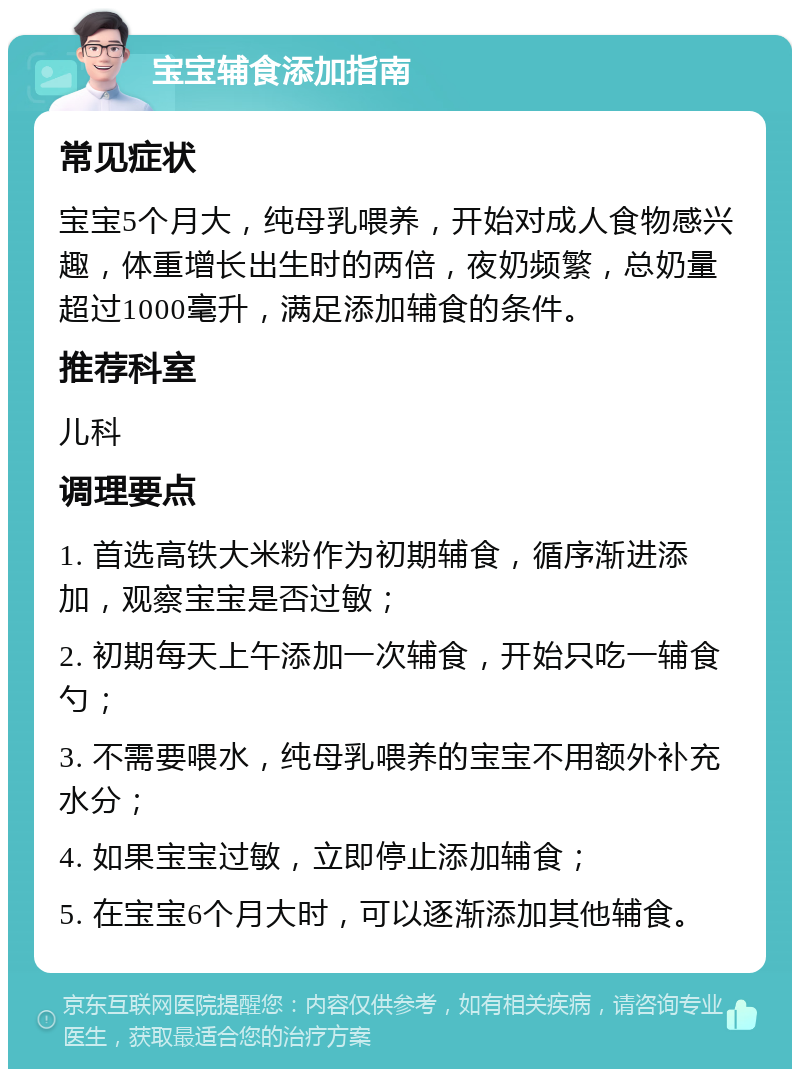 宝宝辅食添加指南 常见症状 宝宝5个月大，纯母乳喂养，开始对成人食物感兴趣，体重增长出生时的两倍，夜奶频繁，总奶量超过1000毫升，满足添加辅食的条件。 推荐科室 儿科 调理要点 1. 首选高铁大米粉作为初期辅食，循序渐进添加，观察宝宝是否过敏； 2. 初期每天上午添加一次辅食，开始只吃一辅食勺； 3. 不需要喂水，纯母乳喂养的宝宝不用额外补充水分； 4. 如果宝宝过敏，立即停止添加辅食； 5. 在宝宝6个月大时，可以逐渐添加其他辅食。