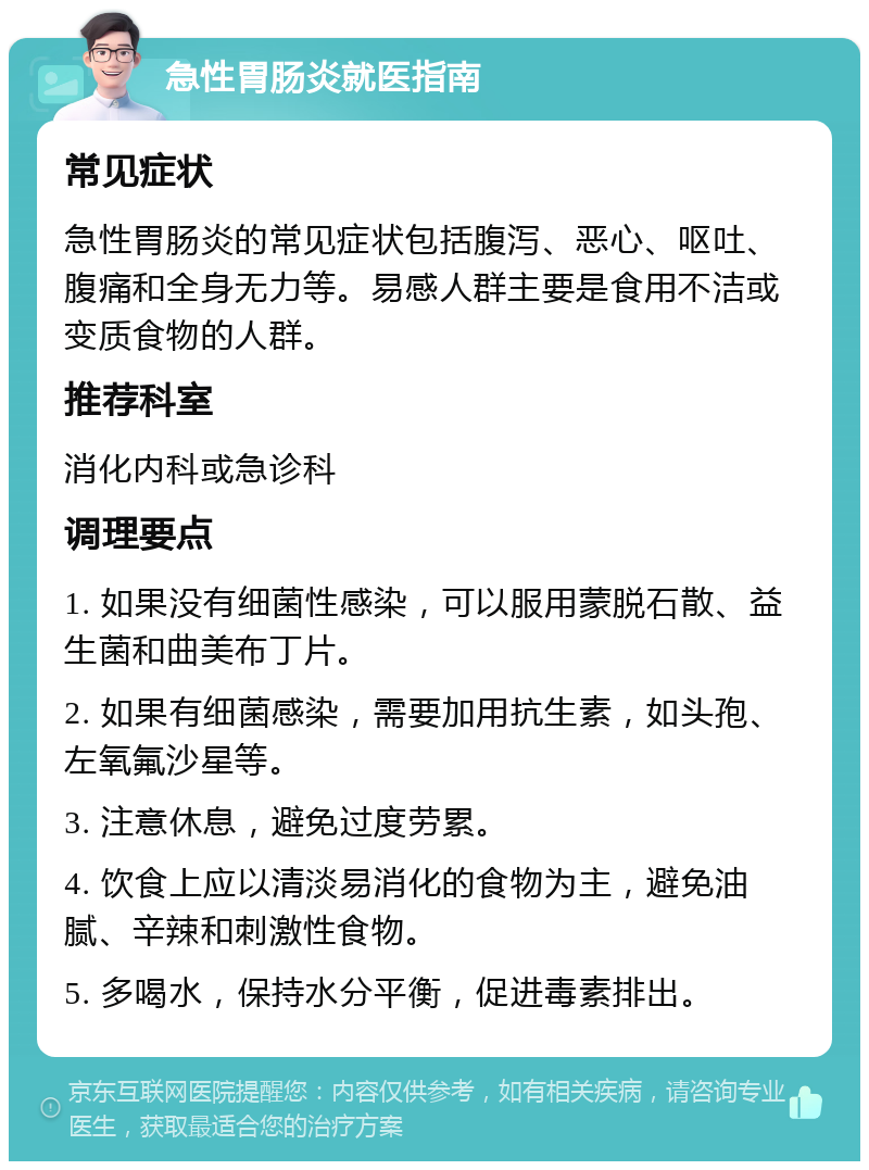 急性胃肠炎就医指南 常见症状 急性胃肠炎的常见症状包括腹泻、恶心、呕吐、腹痛和全身无力等。易感人群主要是食用不洁或变质食物的人群。 推荐科室 消化内科或急诊科 调理要点 1. 如果没有细菌性感染，可以服用蒙脱石散、益生菌和曲美布丁片。 2. 如果有细菌感染，需要加用抗生素，如头孢、左氧氟沙星等。 3. 注意休息，避免过度劳累。 4. 饮食上应以清淡易消化的食物为主，避免油腻、辛辣和刺激性食物。 5. 多喝水，保持水分平衡，促进毒素排出。