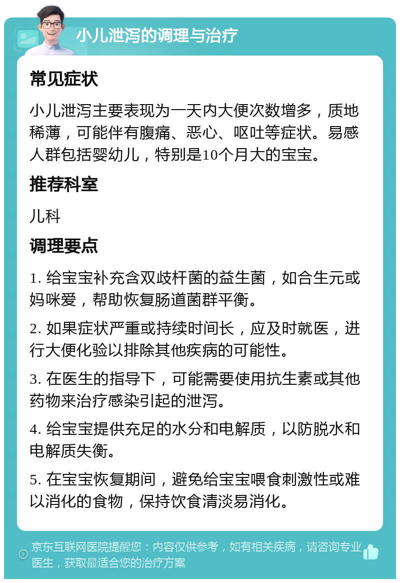 小儿泄泻的调理与治疗 常见症状 小儿泄泻主要表现为一天内大便次数增多，质地稀薄，可能伴有腹痛、恶心、呕吐等症状。易感人群包括婴幼儿，特别是10个月大的宝宝。 推荐科室 儿科 调理要点 1. 给宝宝补充含双歧杆菌的益生菌，如合生元或妈咪爱，帮助恢复肠道菌群平衡。 2. 如果症状严重或持续时间长，应及时就医，进行大便化验以排除其他疾病的可能性。 3. 在医生的指导下，可能需要使用抗生素或其他药物来治疗感染引起的泄泻。 4. 给宝宝提供充足的水分和电解质，以防脱水和电解质失衡。 5. 在宝宝恢复期间，避免给宝宝喂食刺激性或难以消化的食物，保持饮食清淡易消化。