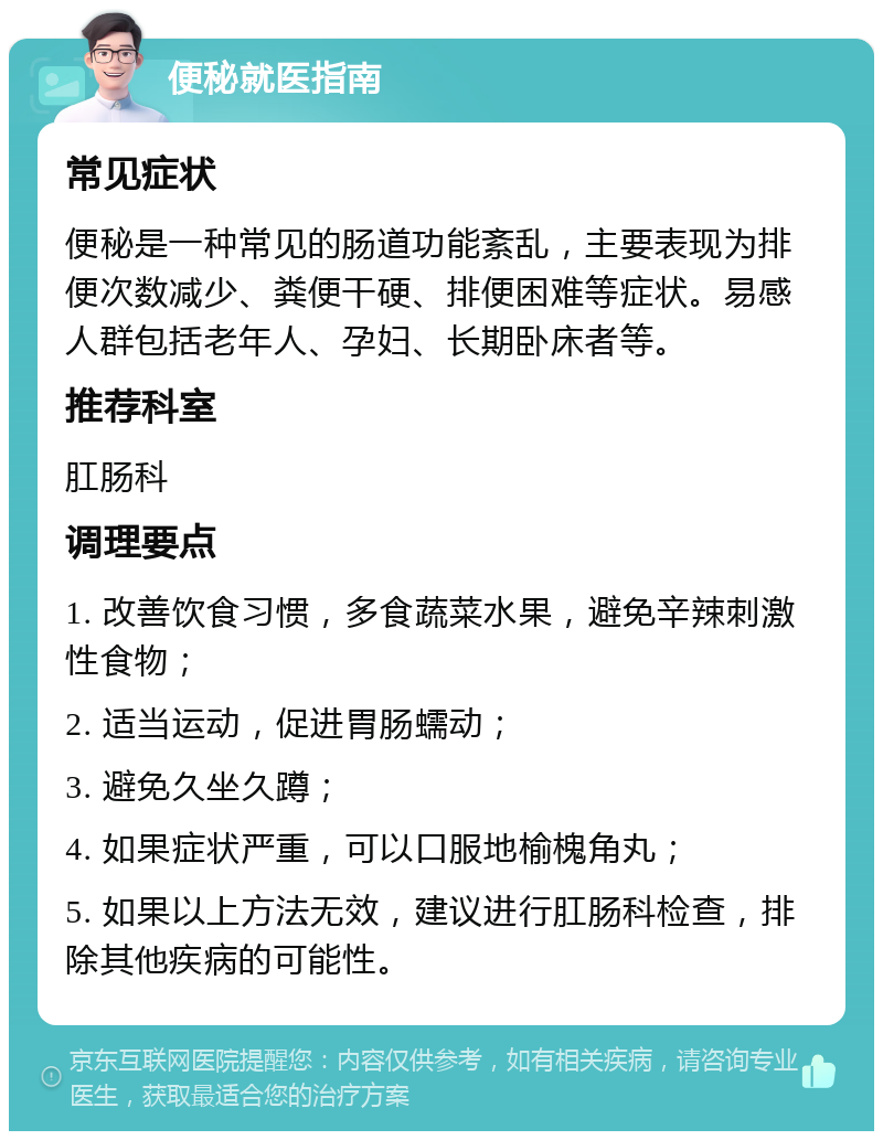 便秘就医指南 常见症状 便秘是一种常见的肠道功能紊乱，主要表现为排便次数减少、粪便干硬、排便困难等症状。易感人群包括老年人、孕妇、长期卧床者等。 推荐科室 肛肠科 调理要点 1. 改善饮食习惯，多食蔬菜水果，避免辛辣刺激性食物； 2. 适当运动，促进胃肠蠕动； 3. 避免久坐久蹲； 4. 如果症状严重，可以口服地榆槐角丸； 5. 如果以上方法无效，建议进行肛肠科检查，排除其他疾病的可能性。