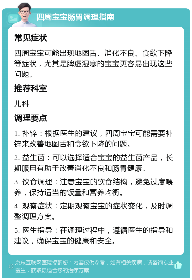 四周宝宝肠胃调理指南 常见症状 四周宝宝可能出现地图舌、消化不良、食欲下降等症状，尤其是脾虚湿寒的宝宝更容易出现这些问题。 推荐科室 儿科 调理要点 1. 补锌：根据医生的建议，四周宝宝可能需要补锌来改善地图舌和食欲下降的问题。 2. 益生菌：可以选择适合宝宝的益生菌产品，长期服用有助于改善消化不良和肠胃健康。 3. 饮食调理：注意宝宝的饮食结构，避免过度喂养，保持适当的饭量和营养均衡。 4. 观察症状：定期观察宝宝的症状变化，及时调整调理方案。 5. 医生指导：在调理过程中，遵循医生的指导和建议，确保宝宝的健康和安全。