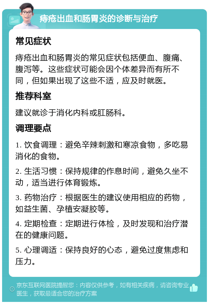 痔疮出血和肠胃炎的诊断与治疗 常见症状 痔疮出血和肠胃炎的常见症状包括便血、腹痛、腹泻等。这些症状可能会因个体差异而有所不同，但如果出现了这些不适，应及时就医。 推荐科室 建议就诊于消化内科或肛肠科。 调理要点 1. 饮食调理：避免辛辣刺激和寒凉食物，多吃易消化的食物。 2. 生活习惯：保持规律的作息时间，避免久坐不动，适当进行体育锻炼。 3. 药物治疗：根据医生的建议使用相应的药物，如益生菌、孕植安凝胶等。 4. 定期检查：定期进行体检，及时发现和治疗潜在的健康问题。 5. 心理调适：保持良好的心态，避免过度焦虑和压力。